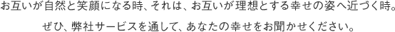 お互いが自然と笑顔になる関係を築く時それは、お互いの幸せへ一歩近づく時と信じています。ぜひ、弊社サービスを通して、あなたの幸せをお聞かせください。